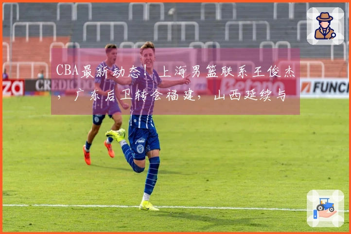 CBA最新动态！上海男篮联系王俊杰，广东后卫转会福建，山西延续与潘江的合同