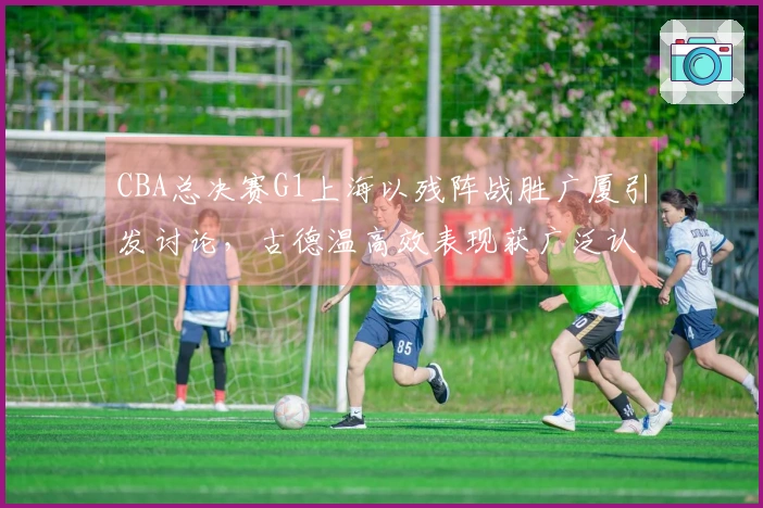 CBA总决赛G1上海以残阵战胜广厦引发讨论，古德温高效表现获广泛认可