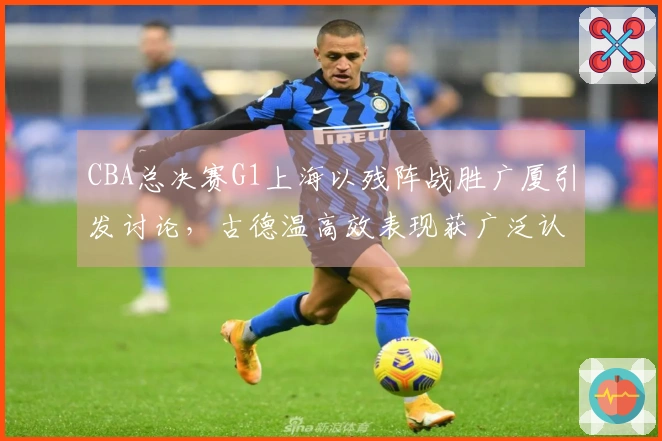 CBA总决赛G1上海以残阵战胜广厦引发讨论,古德温高效表现获广泛认可