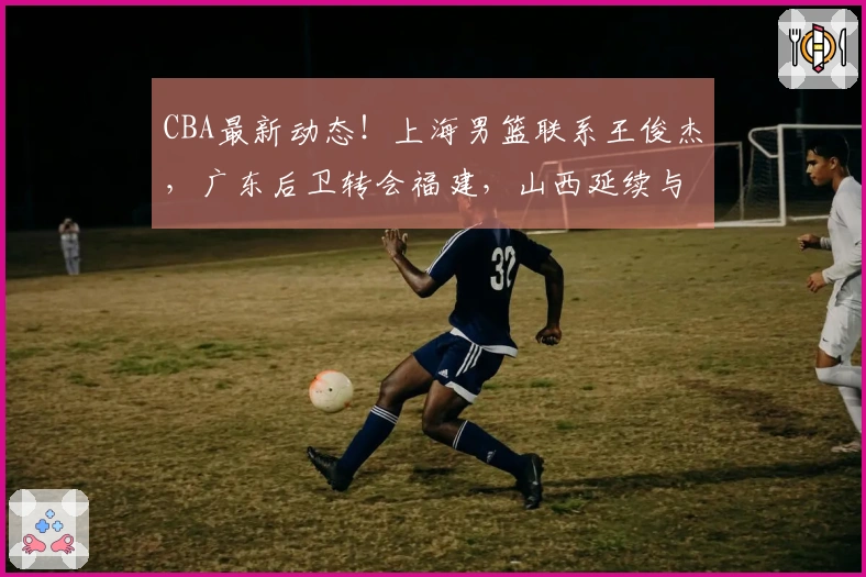 CBA最新动态!上海男篮联系王俊杰,广东后卫转会福建,山西延续与潘江的合同